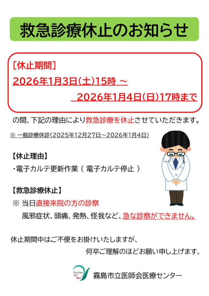 ［休止期間］2026年1月3日（土）15時 ～　　　　　　　　　　2026年1月4日（日）17時までの間、下記の理由により救急診療を休止させていただきます。 ※ 一般診療休診（2025年12月27日～2026年1月4日）【休止理由】・電子カルテ更新作業 （電子カルテ停止）【救急診療休止】※ 当日直接来院の方の診察 風邪症状、頭痛、発熱、怪我など、急な診察ができません。休止期間中はご不便をお掛けいたしますが、何卒ご理解のほどお願い申し上げます。